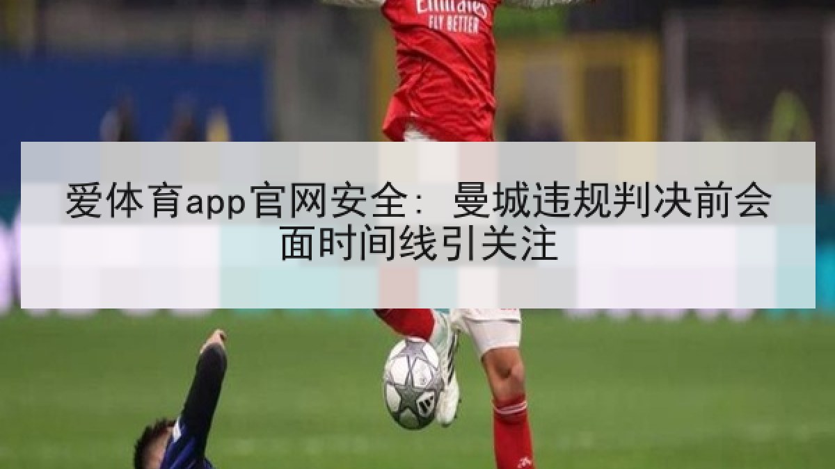 爱体育app官网安全: 曼城违规判决前会面时间线引关注